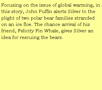 Text Box: Focusing on the issue of global warming, in this story, John Puffin alerts Silver to the plight of two polar bear families stranded on an ice floe. The chance arrival of his friend, Felicity Fin Whale, gives Silver an idea for rescuing the bears. 